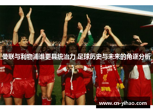 曼联与利物浦谁更具统治力 足球历史与未来的角逐分析