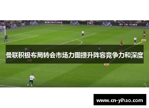 曼联积极布局转会市场力图提升阵容竞争力和深度