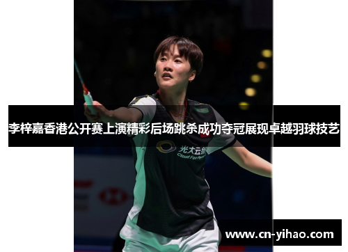 李梓嘉香港公开赛上演精彩后场跳杀成功夺冠展现卓越羽球技艺