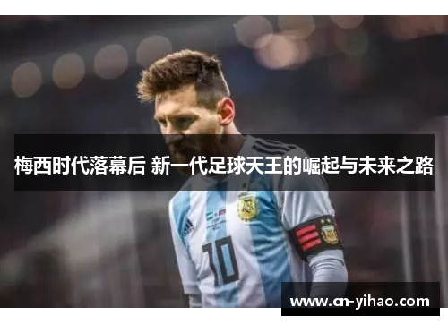 梅西时代落幕后 新一代足球天王的崛起与未来之路