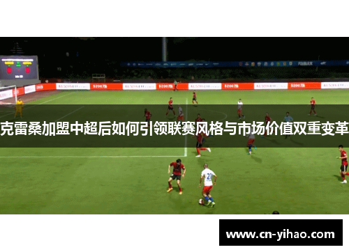 克雷桑加盟中超后如何引领联赛风格与市场价值双重变革