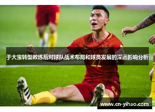 于大宝转型教练后对球队战术布局和球员发展的深远影响分析