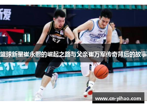 篮球新星崔永熙的崛起之路与父亲崔万军传奇背后的故事