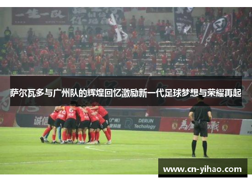 萨尔瓦多与广州队的辉煌回忆激励新一代足球梦想与荣耀再起