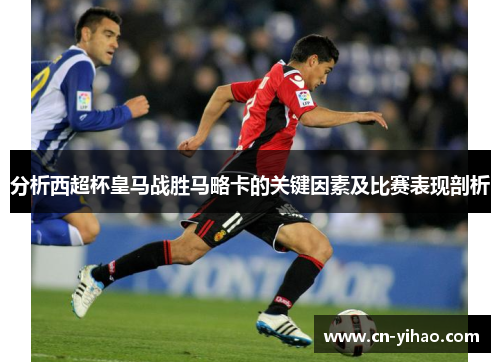 分析西超杯皇马战胜马略卡的关键因素及比赛表现剖析