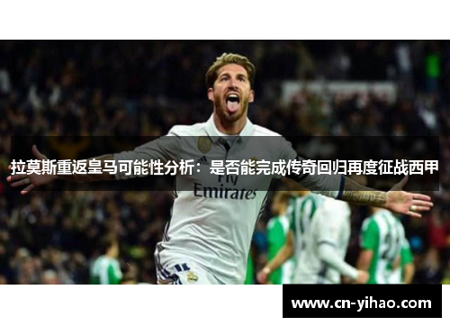拉莫斯重返皇马可能性分析：是否能完成传奇回归再度征战西甲