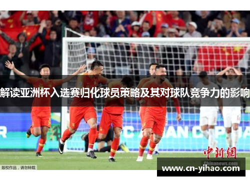 解读亚洲杯入选赛归化球员策略及其对球队竞争力的影响