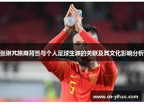 张琳芃族裔背景与个人足球生涯的关联及其文化影响分析