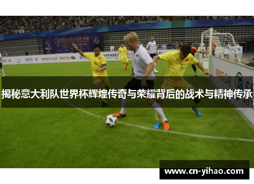 揭秘意大利队世界杯辉煌传奇与荣耀背后的战术与精神传承
