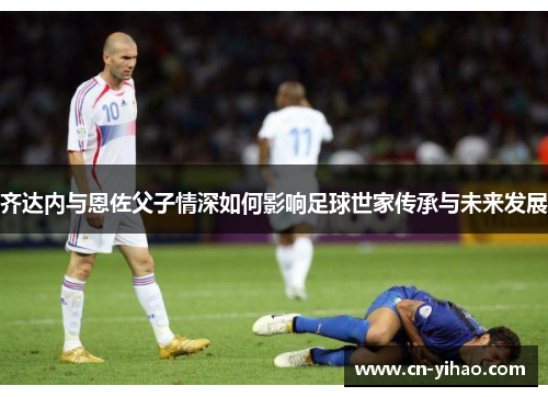 齐达内与恩佐父子情深如何影响足球世家传承与未来发展